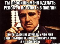 ты просишь меня сделать репост и вступить в паблик но ты даже не думаешь что мне будет обидно в конце конкурса если я не выиграю