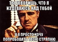 Ты говоришь, что я издеваюсь над тобой А я просто хочу попробовать твою стряпню