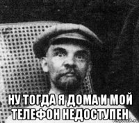  ну тогда я дома и мой телефон недоступен