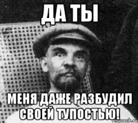 Да ты Меня даже разбудил своей тупостью!