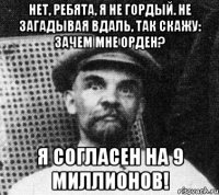 Нет, ребята, я не гордый. Не загадывая вдаль, Так скажу: зачем мне орден? Я СОГЛАСЕН НА 9 МИЛЛИОНОВ!