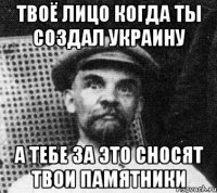 Твоё лицо когда ты создал Украину А тебе за это сносят твои памятники