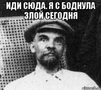 Иди сюда. Я с боднула злой сегодня 