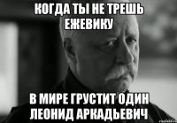 Когда ты не трешь ежевику В мире грустит один Леонид Аркадьевич