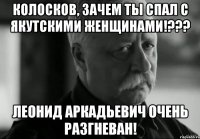 Колосков, зачем ты спал с Якутскими женщинами!??? Леонид Аркадьевич очень разгневан!