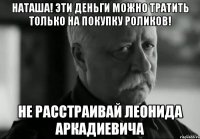 Наташа! Эти деньги можно тратить только на покупку роликов! Не расстраивай Леонида аркадиевича