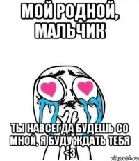 мой родной, мальчик ты навсегда будешь со мной, я буду ждать тебя <3