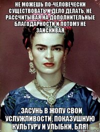 Не можешь по-человечески существовать и дело делать, не рассчитывая на дополнительные благодарности и потому не заискивая , засунь в жопу свои услужливости, показушную культуру и улыбки, бля!