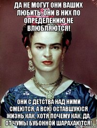 Да не могут они ваших любить, они в них по определению не влюбляются! Они с детства над ними смеются, а всю оставшуюся жизнь как, хотя почему как, да, от чумы бубонной шарахаются!