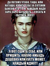 Да потому чтооо, Таша, или Наташа, купить себе за сотенки баксов что-то не каждый, надо зара-зара-батывать = сосать и ебстись, могёт , а вот сшить себе, или пришить, какую-нибудь дешёвку или хуету может каждый идиот!