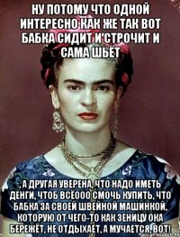 Ну потому что одной интересно как же так вот бабка сидит и строчит и сама шьёт , а другая уверена, что надо иметь денги, чтоб всёооо смочь купить, что бабка за своей швейной машинкой, которую от чего-то как зеницу ока бережёт, не отдыхает, а мучается, вот!