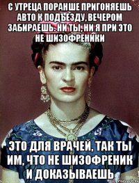 С утреца поранше пригоняешь авто к подъезду, вечером забираешь. Ни ты, ни я при это не шизофреники Это для врачей, так ты им, что не шизофреник и доказываешь