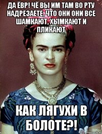 Да ЁВР! Чё вы им там во рту надрезаете, что они они все шамкают, хымкают и пликают как лягухи в болоте?!