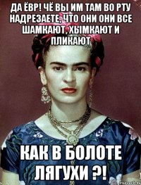 Да ЁВР! Чё вы им там во рту надрезаете, что они они все шамкают, хымкают и пликают как в болоте лягухи ?!