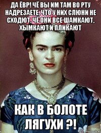 Да ЁВР! Чё вы им там во рту надрезаете, что у них слюни не сходют, чё они все шамкают, хымкают и пликают как в болоте лягухи ?!