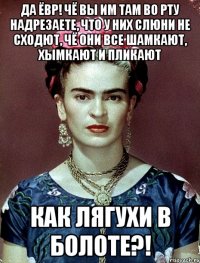 Да ЁВР! Чё вы им там во рту надрезаете, что у них слюни не сходют, чё они все шамкают, хымкают и пликают как лягухи в болоте?!