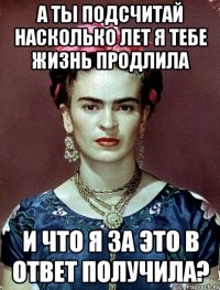 А ты подсчитай насколько лет я тебе жизнь продлила И что я за это в ответ получила?