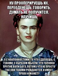 Ну прооперируешь их, переоденешь, говорить, думать не получится, научишь , а с наклонностями-то что сделаешь, с генами, с образом мысли, что человек против воли Бога, потому что не просто так они такими рождаются, и имеет право и может?