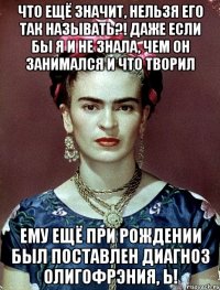 Что ещё значит, нельзя его так называть?! Даже если бы я и не знала, чем он занимался и что творил Ему ещё при рождении был поставлен диагноз олигофрэния, Ь!