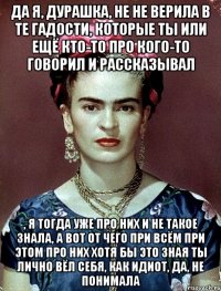 Да я, дурашка, не не верила в те гадости, которые ты или ещё кто-то про кого-то говорил и рассказывал , я тогда уже про них и не такое знала, а вот от чего при всём при этом про них хотя бы это зная ты лично вёл себя, как идиот, да, не понимала