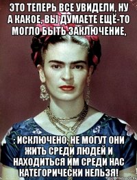 это теперь все увидели, ну а какое, вы думаете ещё-то могло быть заключение, : исключено, не могут они жить среди людей и находиться им среди нас категорически нельзя!