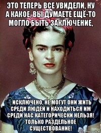 это теперь все увидели, ну а какое, вы думаете ещё-то могло быть заключение, : исключено, не могут они жить среди людей и находиться им среди нас категорически нельзя! Только раздельное существование!