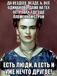 Да вездеее, везде, Ь, всё одинаково, даже на тех островах, где ещё племенной строй Есть люди, а есть и уже нечто другое!