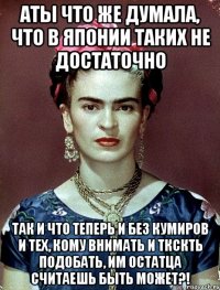 АТЫ что же думала, что в Японии таких не достаточно Так и что теперь и без кумиров и тех, кому внимать и ткскть подобать, им остатца считаешь быть может?!