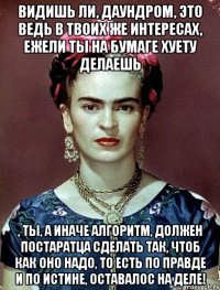 Видишь ли, Даундром, это ведь в твоих же интересах, ежели ты на бумаге хуету делаешь , ты, а иначе алгоритм, должен постаратца сделать так, чтоб как оно надо, то есть по правде и по истине, оставалос на деле!