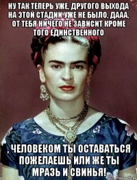 Ну так теперь уже, другого выхода на этой стадии уже не было, дааа, от тебя ничего не зависит кроме того единственного , человеком ты оставаться пожелаешь или же ты мразь и свинья!