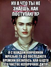 Ну а что ты не знаешь, как поступаю я? Я с каждой конченной мразью-то до последнего времени возилась, как-будто это чистое непорочное дитя!