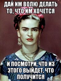 Дай им волю делать то, что им хочется и посмотри, что из этого выйдет, что получится