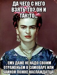 Да чего с него взять-то? Он и так-то... , ему даже не надо своим отраженьем в самоваре или чайной ложке наслаждатца!