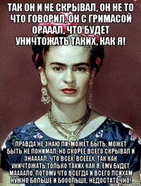 Так он и не скрывал, он не то что говорил, он с гримасой орааал, что будет уничтожать таких, как я! Правда не знаю ли, может быть, может быть не понимал, но скорее всего скрывал и знаааал, что всех, всееех, так как уничтожать только таких как я, ему будет маааало, потому что всегда и всего психам нужно больше и бооольше, недостаточно!