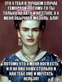 Это у тебя в лучшем случае геморрой, потому-то ты только на авто и на стуле, а у меня обычная мозоль, бля! Потому что у меня ноги есть и я на них хожу столько и как тебе уже и мечтать нельзя!