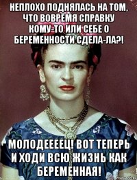 Неплохо поднялась на том, что вовремя справку кому-то или себе о беременности сдела-ла?! Молодеееец! Вот теперь и ходи всю жизнь как беременная!