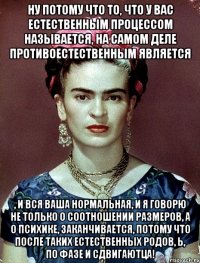 Ну потому что то, что у вас естественным процессом называется, на самом деле противоестественным является , и вся ваша нормальная, и я говорю не только о соотношении размеров, а о психике, заканчивается, потому что после таких естественных родов, Ь, по фазе и сдвигаютца!