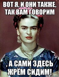 вот я, и они также, так вам говорим , а сами здесь жрём сидим!