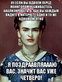 Ну если вы вдвоём перед монитором усаживаетесь анализировать, Ь, как вы каждый видите в интернете одно и то же одномоментно , я поздраавляаааю вас, значит вас уже четверо!