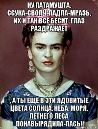 Ну патамушта, ссука-сволч-падла-мразь, их и так всё бесит, глаз раздражает , а ты ещё в эти ядовитые цвета солнца, неба, моря, летнего леса понавырядила-лась!