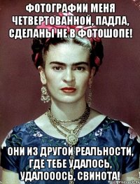 Фотографии меня четвертованной, падла, сделаны не в фотошопе! Они из другой реальности, где тебе удалось, удалооось, свинота!