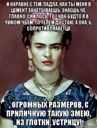 И наравне с тем, падла, как ты меня в цемент закатываешь, знаешь чё, главно, снилось-то? Как-будто я в чужом чьём-то теле и достаю, а она, Ь, сопротивляааетца , огромных размеров, с приличную такую змею, из глотки, устрицу!