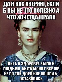 Да я вас уверяю, если б вы не что полезно а что хочетца жрали вы б и здоровее были и людьми, быть может всё же не по той дорожке пошли б, оставались