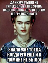 Да нихуя у меня не гиперболы, я про этова вашего Эбола, то, что вы им теперь называете , знала уже тогда, когда его ещё и в помине не было!