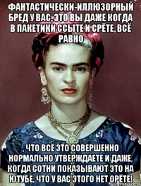 фантастически-иллюзорный бред у вас, это вы даже когда в пакетики ссыте и срёте, всё равно , что всё это совершенно нормально утверждаете и даже, когда сотни показывают это на ютубе, что у вас этого нет орёте!