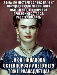 Я б на его месте, что за год на 10 кг похудел при том что прежней обтекаемости и жировой прослойки остался, расстраивалась , а он, никакова остеопорозу у него нету тоже, раааадуетца!