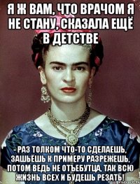 Я ж вам, что врачом я не стану, сказала ещё в детстве - раз толком что-то сделаешь, зашьёшь к примеру разрежешь, потом ведь не отъебутца, так всю жизнь всех и будешь резать!