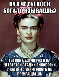 Ну а чё ты всё к Богу-то взываешь? Ты вон будучи уже и на четвёртой стадии онкологии людей-то уничтожать не прекращаешь