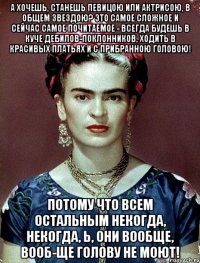 А хочешь, станешь певицою или актрисою, в общем звездою? Это самое сложное и сейчас самое почитаемое - всегда будешь в куче дебилов-поклонников, ходить в красивых платьях и с прибранною головою! Потому что всем остальным некогда, некогда, Ь, они вообще, вооб-ще голову не моют!