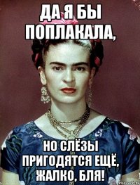 Да я бы поплакала, но слёзы пригодятся ещё, жалко, бля!